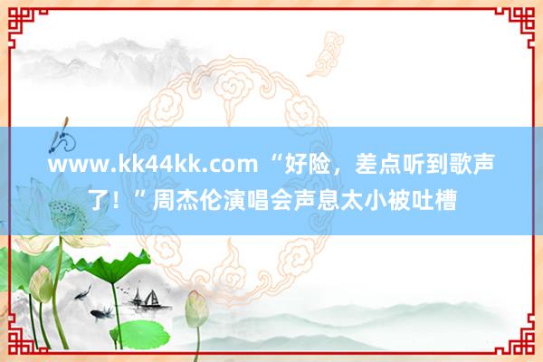 www.kk44kk.com “好险，差点听到歌声了！”周杰伦演唱会声息太小被吐槽