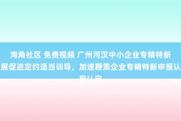 海角社区 免费视频 广州河汉中小企业专精特新发展促进定约适当训导，加速鞭策企业专精特新申报认定