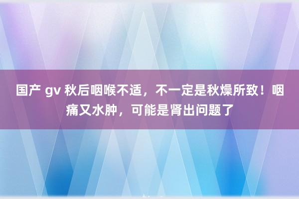 国产 gv 秋后咽喉不适，不一定是秋燥所致！咽痛又水肿，可能是肾出问题了