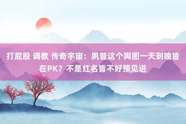 打屁股 调教 传奇宇宙：夙昔这个舆图一天到晚皆在PK？不是红名皆不好预见进