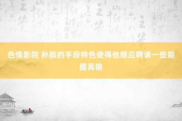 色情影院 孙膑的手段特色使得他顺应聘请一些能提高输