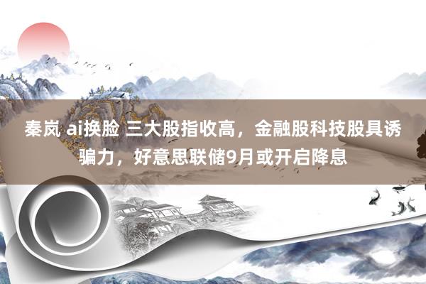 秦岚 ai换脸 三大股指收高，金融股科技股具诱骗力，好意思联储9月或开启降息