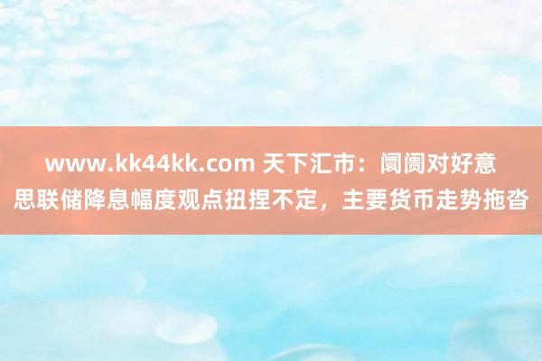 www.kk44kk.com 天下汇市：阛阓对好意思联储降息幅度观点扭捏不定，主要货币走势拖沓