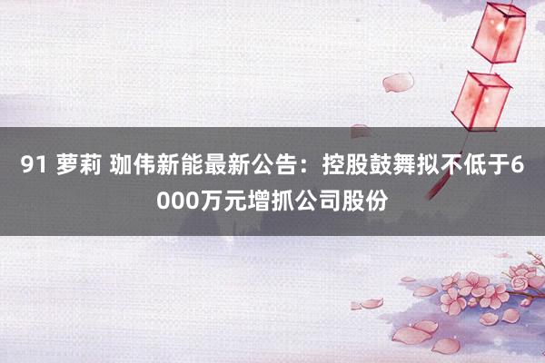 91 萝莉 珈伟新能最新公告：控股鼓舞拟不低于6000万元增抓公司股份