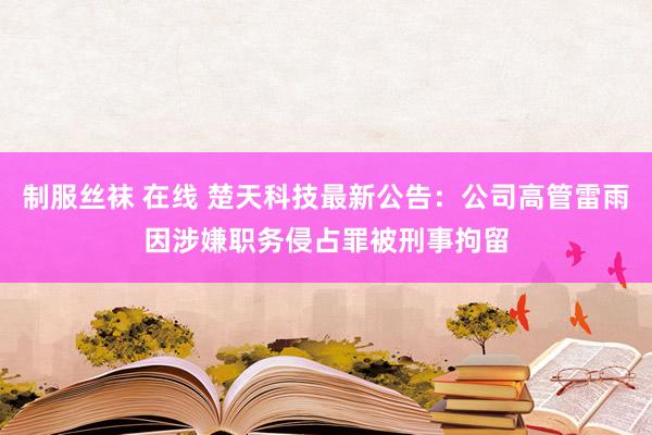 制服丝袜 在线 楚天科技最新公告：公司高管雷雨因涉嫌职务侵占罪被刑事拘留