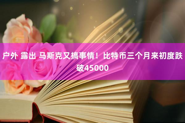 户外 露出 马斯克又搞事情！比特币三个月来初度跌破45000