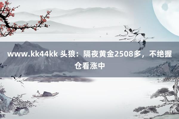 www.kk44kk 头狼：隔夜黄金2508多，不绝握仓看涨中