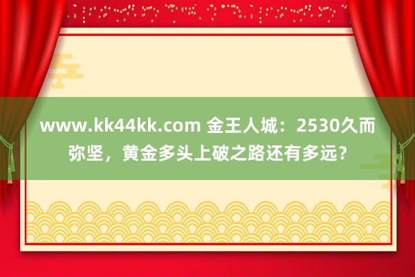 www.kk44kk.com 金王人城：2530久而弥坚，黄金多头上破之路还有多远？