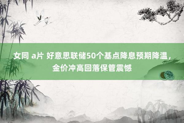 女同 a片 好意思联储50个基点降息预期降温，金价冲高回落保管震憾