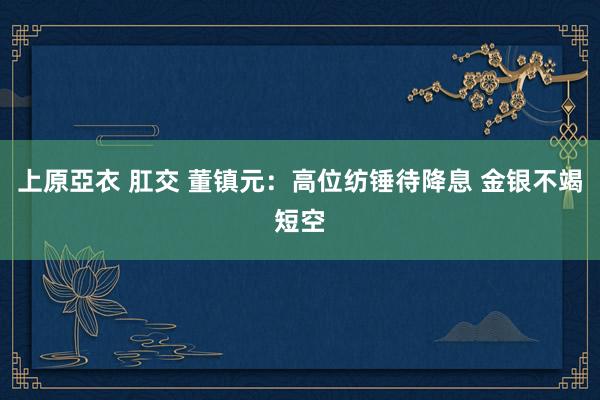 上原亞衣 肛交 董镇元：高位纺锤待降息 金银不竭短空