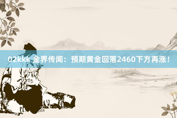 02kkk 金界传闻：预期黄金回落2460下方再涨！