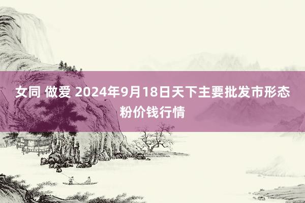 女同 做爱 2024年9月18日天下主要批发市形态粉价钱行情