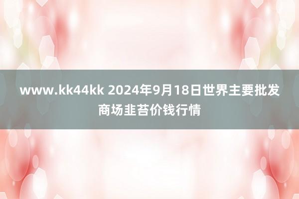 www.kk44kk 2024年9月18日世界主要批发商场韭苔价钱行情