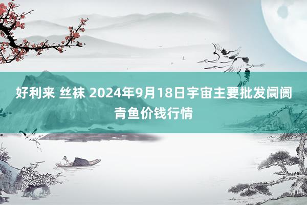 好利来 丝袜 2024年9月18日宇宙主要批发阛阓青鱼价钱行情