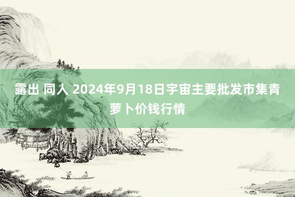 露出 同人 2024年9月18日宇宙主要批发市集青萝卜价钱行情