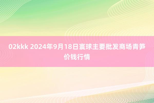 02kkk 2024年9月18日寰球主要批发商场青笋价钱行情