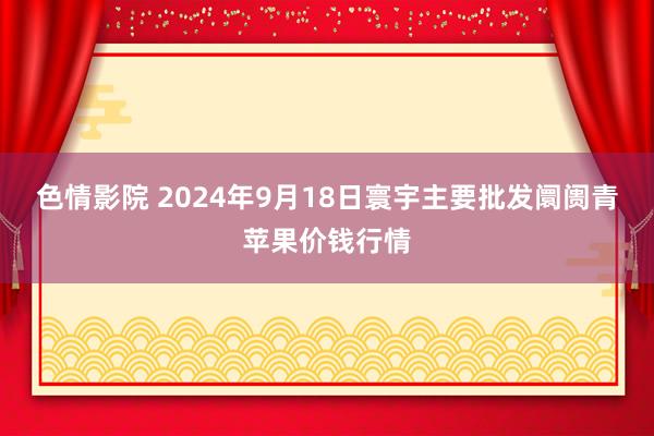 色情影院 2024年9月18日寰宇主要批发阛阓青苹果价钱行情