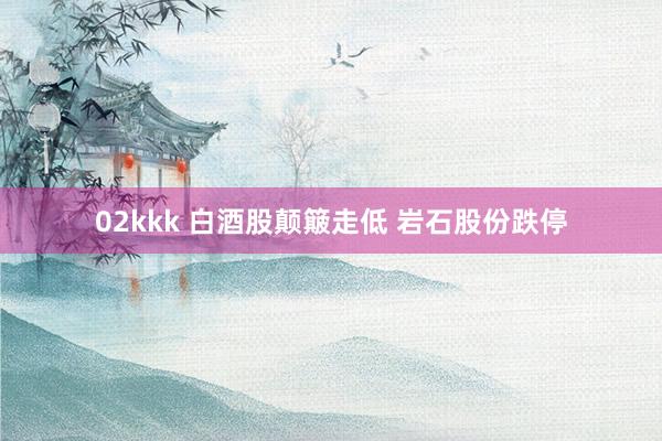 02kkk 白酒股颠簸走低 岩石股份跌停