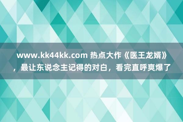 www.kk44kk.com 热点大作《医王龙婿》，最让东说念主记得的对白，看完直呼爽爆了