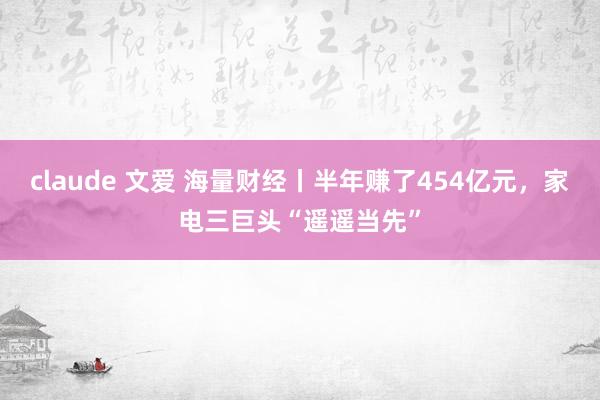 claude 文爱 海量财经丨半年赚了454亿元，家电三巨头“遥遥当先”