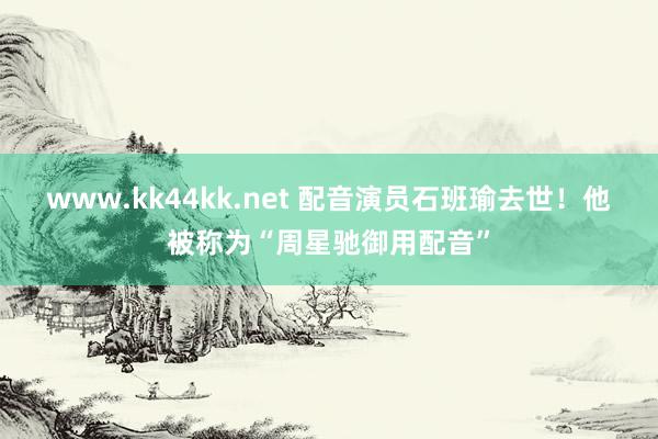 www.kk44kk.net 配音演员石班瑜去世！他被称为“周星驰御用配音”