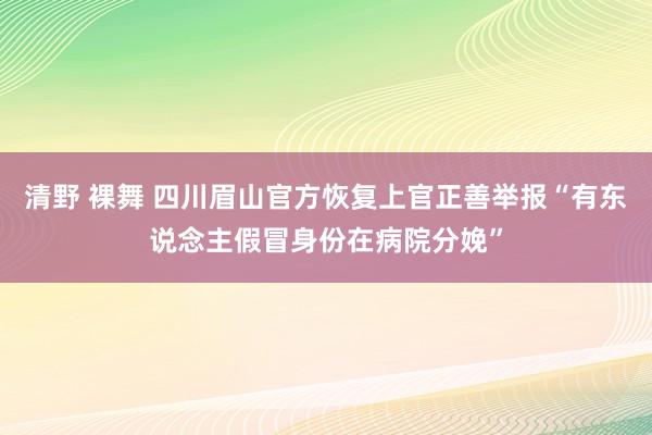 清野 裸舞 四川眉山官方恢复上官正善举报“有东说念主假冒身份在病院分娩”