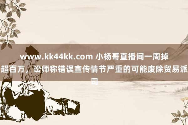 www.kk44kk.com 小杨哥直播间一周掉粉超百万，讼师称错误宣传情节严重的可能废除贸易派司