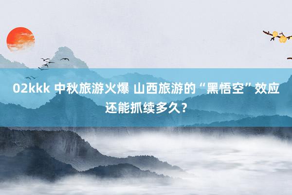 02kkk 中秋旅游火爆 山西旅游的“黑悟空”效应还能抓续多久？