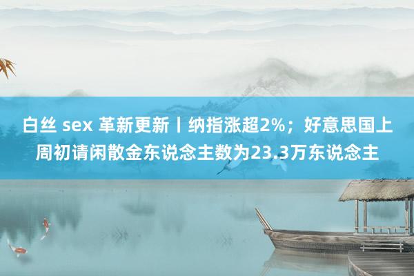 白丝 sex 革新更新丨纳指涨超2%；好意思国上周初请闲散金东说念主数为23.3万东说念主