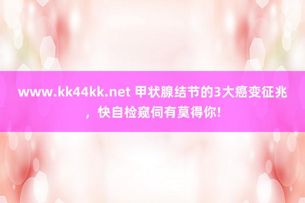 www.kk44kk.net 甲状腺结节的3大癌变征兆，快自检窥伺有莫得你!