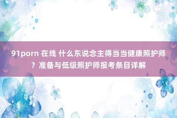 91porn 在线 什么东说念主得当当健康照护师？准备与低级照护师报考条目详解