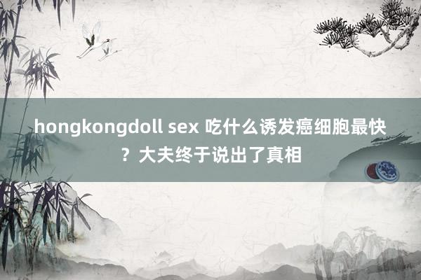 hongkongdoll sex 吃什么诱发癌细胞最快？大夫终于说出了真相