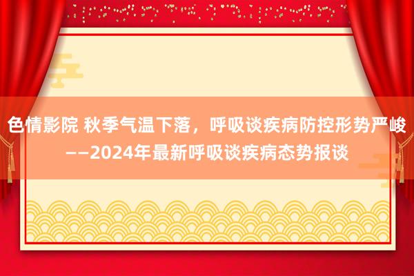 色情影院 秋季气温下落，呼吸谈疾病防控形势严峻——2024年最新呼吸谈疾病态势报谈