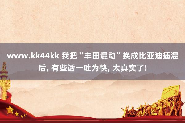 www.kk44kk 我把“丰田混动”换成比亚迪插混后， 有些话一吐为快， 太真实了!