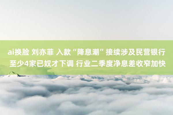 ai换脸 刘亦菲 入款“降息潮”接续涉及民营银行 至少4家已奴才下调 行业二季度净息差收窄加快