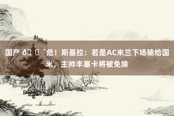 国产 😨危！斯基拉：若是AC米兰下场输给国米，主帅丰塞卡将被免除