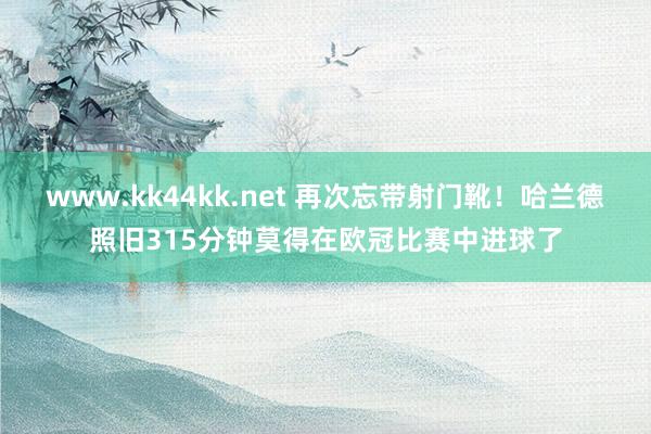 www.kk44kk.net 再次忘带射门靴！哈兰德照旧315分钟莫得在欧冠比赛中进球了