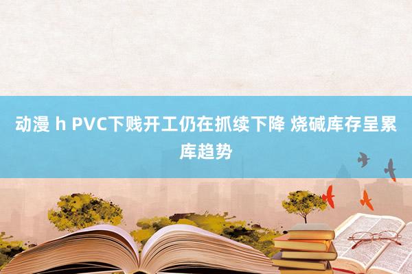 动漫 h PVC下贱开工仍在抓续下降 烧碱库存呈累库趋势