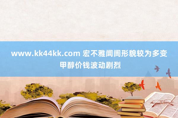 www.kk44kk.com 宏不雅阛阓形貌较为多变 甲醇价钱波动剧烈