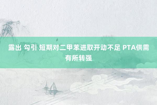 露出 勾引 短期对二甲苯进取开动不足 PTA供需有所转强