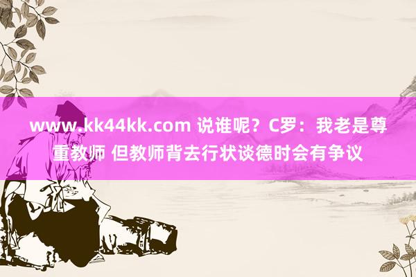 www.kk44kk.com 说谁呢？C罗：我老是尊重教师 但教师背去行状谈德时会有争议