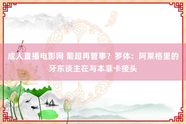 成人直播电影网 葡超再管事？罗体：阿莱格里的牙东谈主在与本菲卡接头