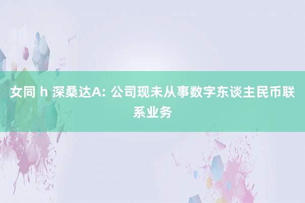 女同 h 深桑达A: 公司现未从事数字东谈主民币联系业务