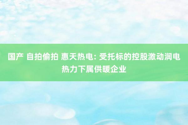 国产 自拍偷拍 惠天热电: 受托标的控股激动润电热力下属供暖企业