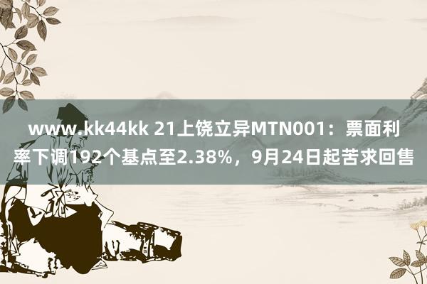 www.kk44kk 21上饶立异MTN001：票面利率下调192个基点至2.38%，9月24日起苦求回售