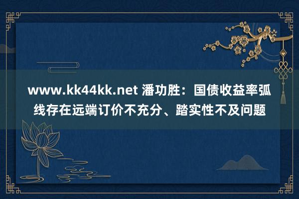 www.kk44kk.net 潘功胜：国债收益率弧线存在远端订价不充分、踏实性不及问题