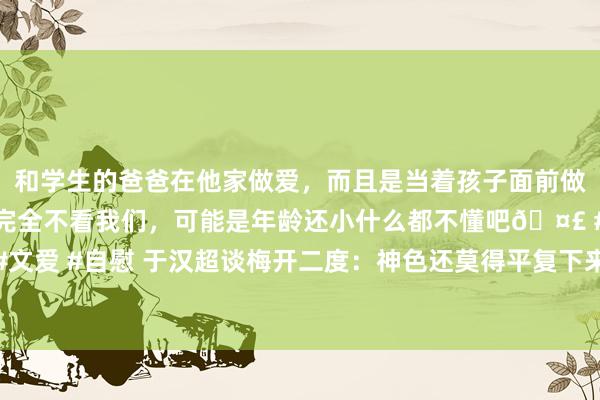 和学生的爸爸在他家做爱，而且是当着孩子面前做爱，太刺激了，孩子完全不看我们，可能是年龄还小什么都不懂吧🤣 #同城 #文爱 #自慰 于汉超谈梅开二度：神色还莫得平复下来，每一个东说念主齐莫得烧毁