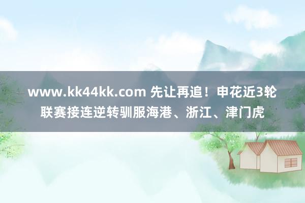 www.kk44kk.com 先让再追！申花近3轮联赛接连逆转驯服海港、浙江、津门虎