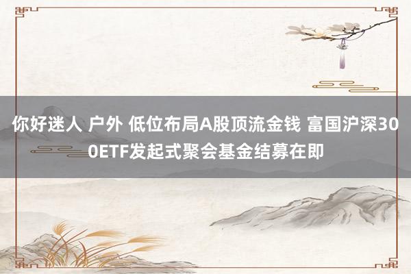 你好迷人 户外 低位布局A股顶流金钱 富国沪深300ETF发起式聚会基金结募在即