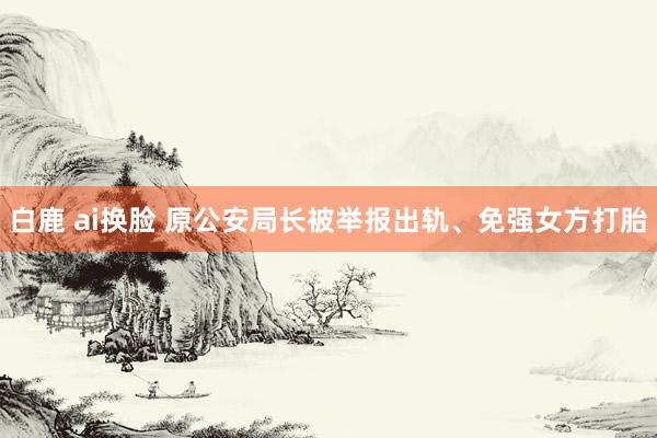 白鹿 ai换脸 原公安局长被举报出轨、免强女方打胎